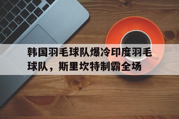 IM体育官网-韩国羽毛球队爆冷印度羽毛球队，斯里坎特制霸全场的简单介绍